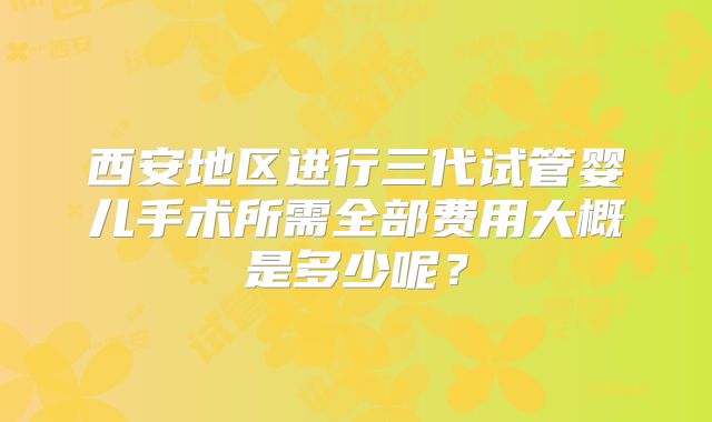 西安地区进行三代试管婴儿手术所需全部费用大概是多少呢?