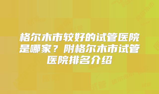 格尔木市较好的试管医院是哪家？附格尔木市试管医院排名介绍