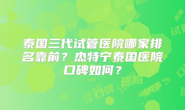 泰国三代试管医院哪家排名靠前？杰特宁泰国医院口碑如何？
