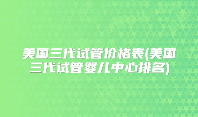 美国三代试管价格表(美国三代试管婴儿中心排名)