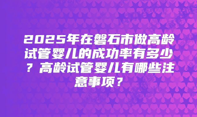 2025年在磐石市做高龄试管婴儿的成功率有多少?高龄试管婴儿有哪些注意事项?