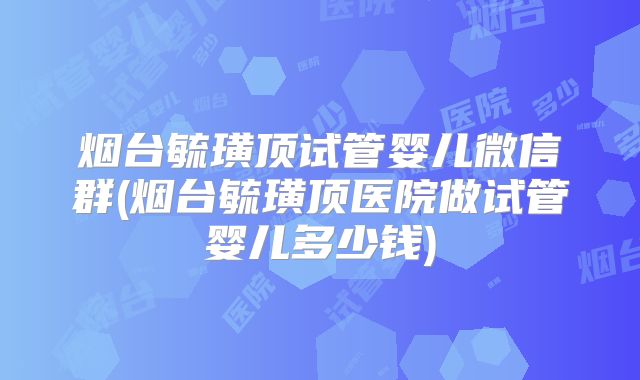 烟台毓璜顶试管婴儿微信群(烟台毓璜顶医院做试管婴儿多少钱)