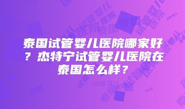 泰国试管婴儿医院哪家好？杰特宁试管婴儿医院在泰国怎么样？
