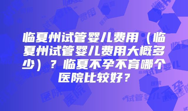 临夏州试管婴儿费用（临夏州试管婴儿费用大概多少）？临夏不孕不育哪个医院比较好？
