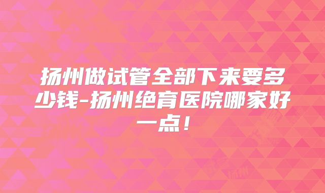 扬州做试管全部下来要多少钱-扬州绝育医院哪家好一点！