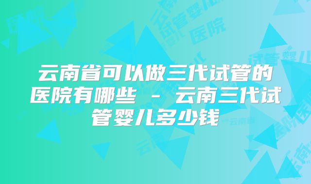 云南省可以做三代试管的医院有哪些 - 云南三代试管婴儿多少钱