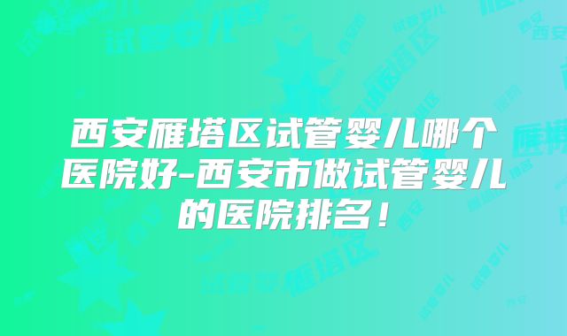 西安雁塔区试管婴儿哪个医院好-西安市做试管婴儿的医院排名！