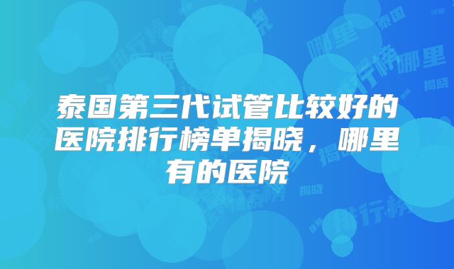 泰国第三代试管比较好的医院排行榜单揭晓,哪里有的医院