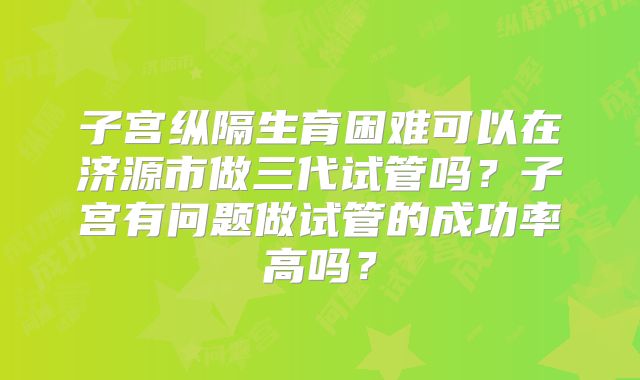 子宫纵隔生育困难可以在济源市做三代试管吗？子宫有问题做试管的成功率高吗？