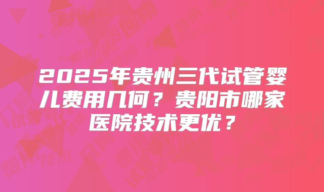 2025年贵州三代试管婴儿费用几何？贵阳市哪家医院技术更优？