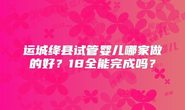 运城绛县试管婴儿哪家做的好？18全能完成吗？