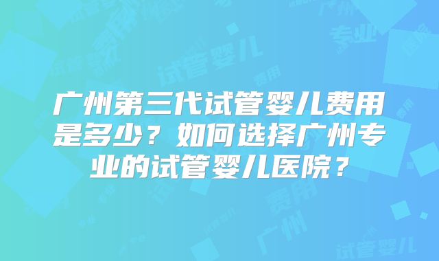 广州第三代试管婴儿费用是多少？如何选择广州专业的试管婴儿医院？