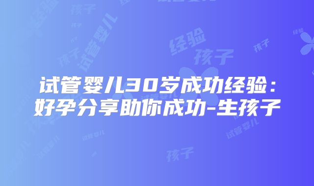 试管婴儿30岁成功经验:好孕分享助你成功-生孩子