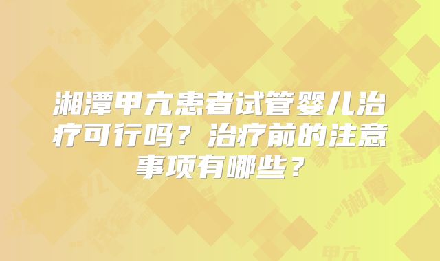 湘潭甲亢患者试管婴儿治疗可行吗？治疗前的注意事项有哪些？