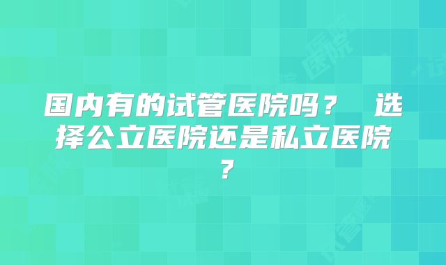 国内有的试管医院吗？ 选择公立医院还是私立医院？