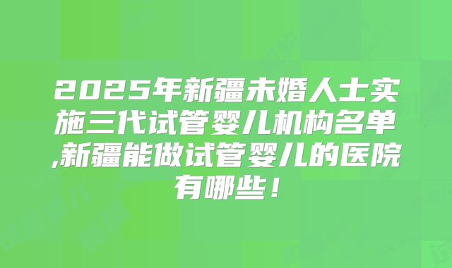 2025年新疆未婚人士实施三代试管婴儿机构名单,新疆能做试管婴儿的医院有哪些！