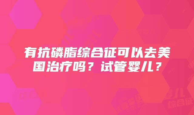 有抗磷脂综合征可以去美国治疗吗？试管婴儿？