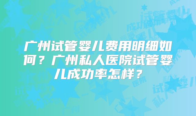 广州试管婴儿费用明细如何？广州私人医院试管婴儿成功率怎样？