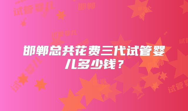 邯郸总共花费三代试管婴儿多少钱？