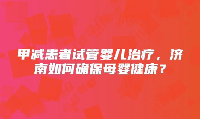 甲减患者试管婴儿治疗，济南如何确保母婴健康？
