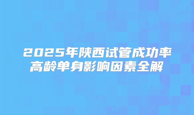 2025年陕西试管成功率高龄单身影响因素全解