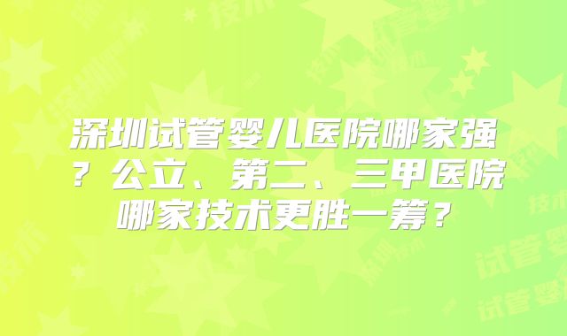 深圳试管婴儿医院哪家强？公立、第二、三甲医院哪家技术更胜一筹？