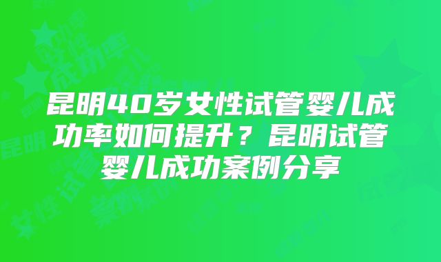 昆明40岁女性试管婴儿成功率如何提升？昆明试管婴儿成功案例分享