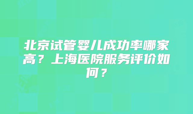 北京试管婴儿成功率哪家高?上海医院服务评价如何?