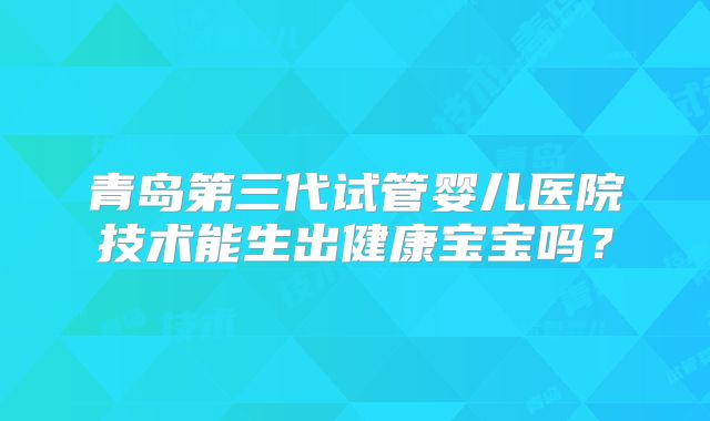 青岛第三代试管婴儿医院技术能生出健康宝宝吗？