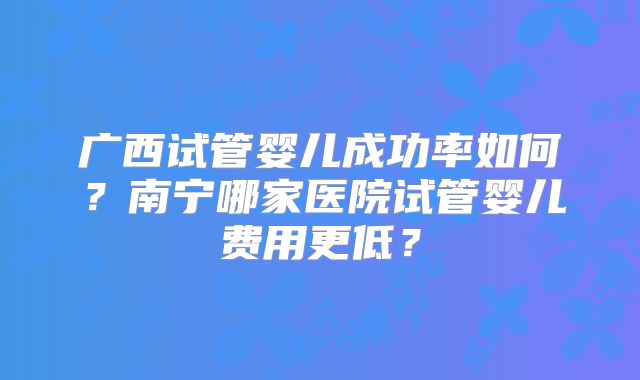 广西试管婴儿成功率如何？南宁哪家医院试管婴儿费用更低？