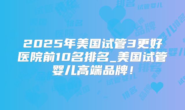 2025年美国试管3更好医院前10名排名_美国试管婴儿高端品牌!