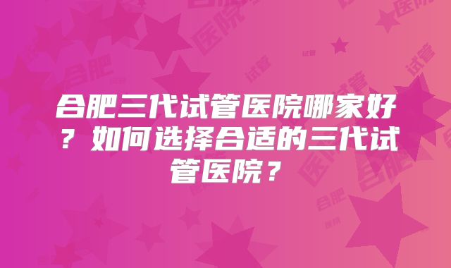 合肥三代试管医院哪家好？如何选择合适的三代试管医院？