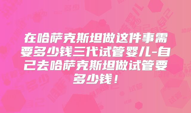 在哈萨克斯坦做这件事需要多少钱三代试管婴儿-自己去哈萨克斯坦做试管要多少钱！