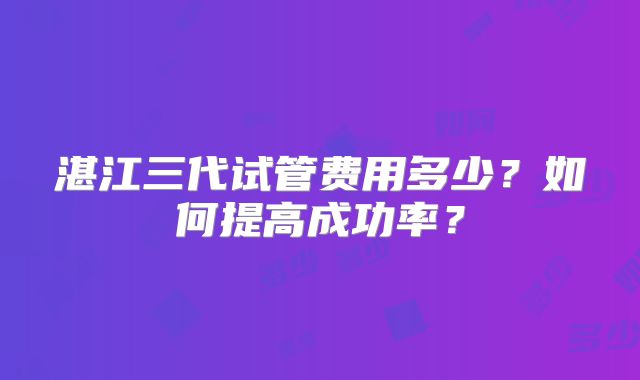 湛江三代试管费用多少？如何提高成功率？