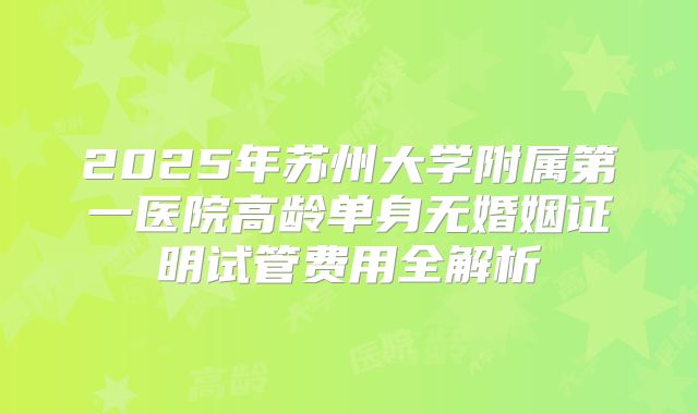 2025年苏州大学附属第一医院高龄单身无婚姻证明试管费用全解析