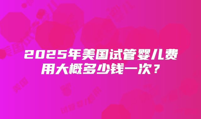 2025年美国试管婴儿费用大概多少钱一次？
