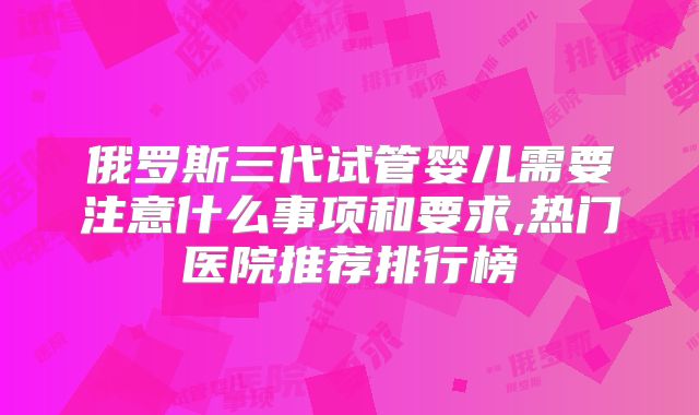 俄罗斯三代试管婴儿需要注意什么事项和要求,热门医院推荐排行榜