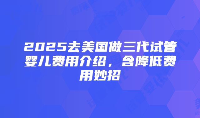 2025去美国做三代试管婴儿费用介绍，含降低费用妙招
