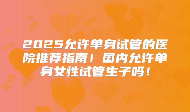 2025允许单身试管的医院推荐指南！国内允许单身女性试管生子吗！