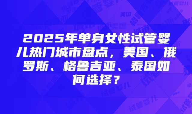 2025年单身女性试管婴儿热门城市盘点，美国、俄罗斯、格鲁吉亚、泰国如何选择？