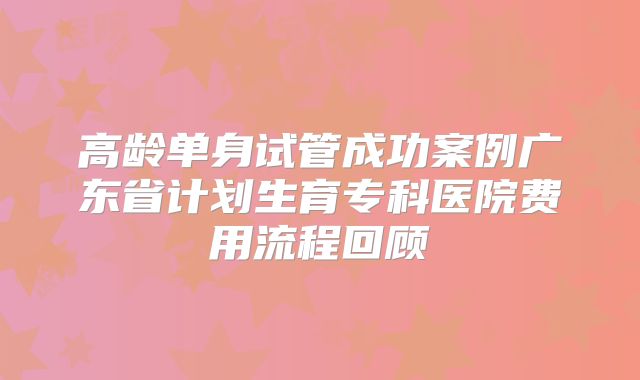 高龄单身试管成功案例广东省计划生育专科医院费用流程回顾