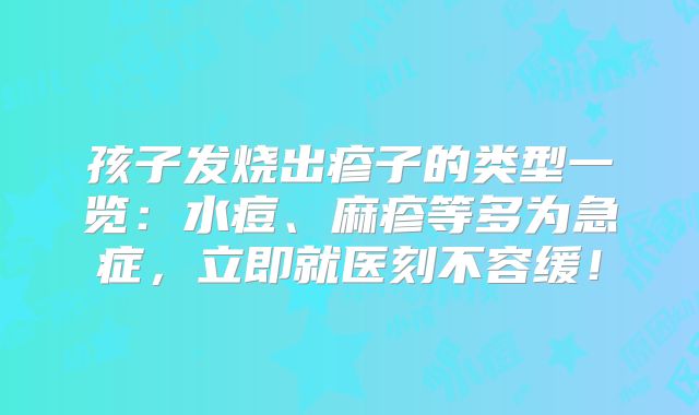 孩子发烧出疹子的类型一览：水痘、麻疹等多为急症，立即就医刻不容缓！