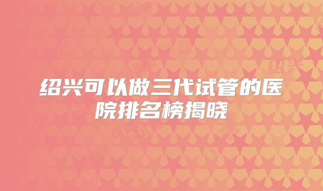 绍兴可以做三代试管的医院排名榜揭晓