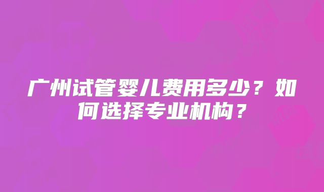 广州试管婴儿费用多少？如何选择专业机构？