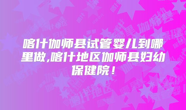 喀什伽师县试管婴儿到哪里做,喀什地区伽师县妇幼保健院！