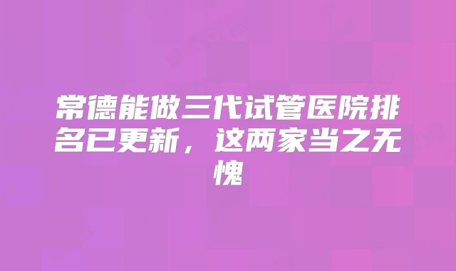 常德能做三代试管医院排名已更新,这两家当之无愧