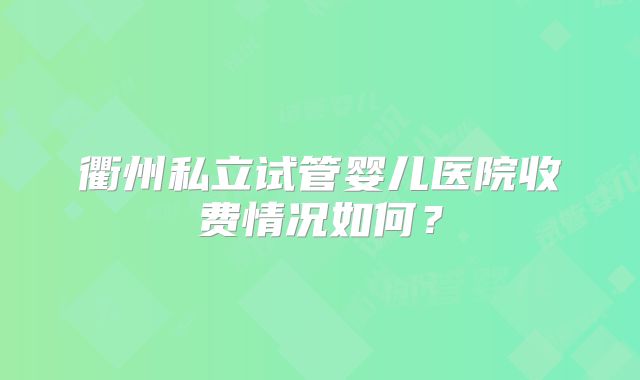 衢州私立试管婴儿医院收费情况如何？