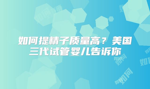 如何提精子质量高？美国三代试管婴儿告诉你