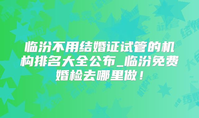 临汾不用结婚证试管的机构排名大全公布_临汾免费婚检去哪里做！