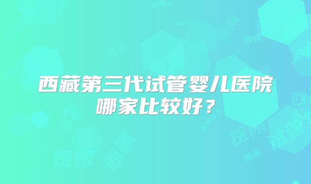 西藏第三代试管婴儿医院哪家比较好？